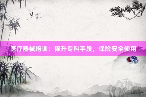 医疗器械培训：擢升专科手段，保险安全使用