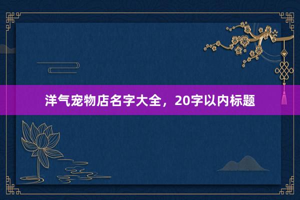 洋气宠物店名字大全，20字以内标题
